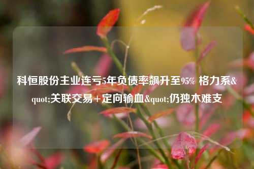 科恒股份主业连亏5年负债率飙升至95% 格力系"关联交易+定向输血"仍独木难支-第1张图片-比分网